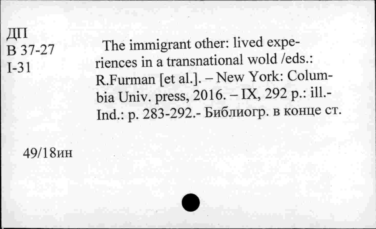 ﻿ДП
В 37-27
1-31
The immigrant other: lived experiences in a transnational wold Zeds.: R.Furman [et al.]. - New York: Columbia Univ, press, 2016. - IX, 292 p.: ill.-Ind.: p. 283-292,- Библиогр. в конце ст.
49/18ин